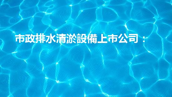 市政排水清淤設備上市公司：創(chuàng)新技術助力城市暢通，你知道哪家公司將引領行業(yè)變革？